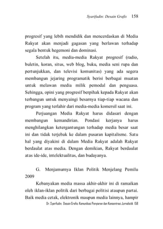 Syarifudin: Desain Grafis 158 
Dr. Syarifudin; Desain Grafis: Komunikasi Penyiaran dan Konsentrasi Jurnalistik 158 
progresif yang lebih mendidik dan mencerdaskan di Media Rakyat akan menjadi gagasan yang berlawan terhadap segala bentuk hegemoni dan dominasi. Setelah itu, media-media Rakyat progresif (radio, buletin, koran, situs, web blog, buku, media seni rupa dan pertunjukkan, dan televisi komunitas) yang ada segera membangun jejaring programatik berisi berbagai muatan untuk melawan media milik pemodal dan penguasa. Sehingga, opini yang progresif berpihak kepada Rakyat akan terbangun untuk menyaingi besarnya tiap-tiap wacana dan program yang terlahir dari media-media komersil saat ini. Perjuangan Media Rakyat harus didasari dengan membangun kemandirian. Pondasi kerjanya harus menghilangkan ketergantungan terhadap media besar saat ini dan tidak terjebak ke dalam pusaran kapitalisme. Satu hal yang diyakini di dalam Media Rakyat adalah Rakyat berdaulat atas media. Dengan demikian, Rakyat berdaulat atas ide-ide, intelektualitas, dan budayanya. G. Menjamurnya Iklan Politik Menjelang Pemilu 2009 
Kebanyakan media massa akhir-akhir ini di ramaikan oleh iklan-iklan politik dari berbagai politisi ataupun partai. Baik media cetak, elektronik maupun media lainnya, hampir  