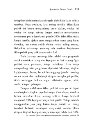 Syarifudin: Desain Grafis 159 
Dr. Syarifudin; Desain Grafis: Komunikasi Penyiaran dan Konsentrasi Jurnalistik 159 
setiap hari didalamnya kita disuguhi oleh iklan-iklan politik tersebut. Pada awalnya, kita sering melihat iklan-iklan politik ini hanya mengandung unsur ajakan, coblos ini coblos itu, tetapi seiring dengan semakin mendekatnya momentum pesta demokrasi, pemilu 2009, iklan-iklan tidak hanya bersifat ajakan atau mengarahkan mana yang harus dicoblos, melainkan sudah dalam tempo saling serang. Bukankah seharusnya memang ada panduan bagaimana iklan politik yang baik dan sesuai etika? Pada dasarnya memang iklan adalah cara pragmatis untuk menaikkan rating atau kepopuleran dari seorang figur politisi atau partainya, tetapi sebaiknya iklan tetap mengandung etika yang harus dipenuhi. Misalnya, tingkat kejujurannya, benar, berani bertanggung jawab, bersaing secara sehat dan melindungi dengan menghargai publik, tidak melanggar hukum negar, nilai-nilai agama, adat, susila, ataupun golongan. 
Dengan melakukan iklan, politisi atau partai dapat mendongkrak tingkat popularitasnya. Contohnya, sewaktu belum memakai iklan, seorang politisi hanya berhasil menjamah 20% kepopulerannya dari publik. Tetapi setelah menggunakan jasa yang bukan tanpa pamrih ini, orang tersebut berhasil membujuk masyarakat melalui iklan dengan tingkat kepopulerannya mencapai lebih dari 50%.  