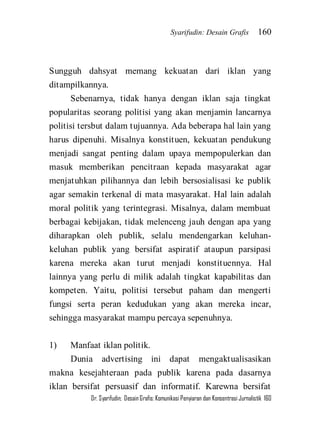 Syarifudin: Desain Grafis 160 
Dr. Syarifudin; Desain Grafis: Komunikasi Penyiaran dan Konsentrasi Jurnalistik 160 
Sungguh dahsyat memang kekuatan dari iklan yang ditampilkannya. Sebenarnya, tidak hanya dengan iklan saja tingkat popularitas seorang politisi yang akan menjamin lancarnya politisi tersbut dalam tujuannya. Ada beberapa hal lain yang harus dipenuhi. Misalnya konstituen, kekuatan pendukung menjadi sangat penting dalam upaya mempopulerkan dan masuk memberikan pencitraan kepada masyarakat agar menjatuhkan pilihannya dan lebih bersosialisasi ke publik agar semakin terkenal di mata masyarakat. Hal lain adalah moral politik yang terintegrasi. Misalnya, dalam membuat berbagai kebijakan, tidak melenceng jauh dengan apa yang diharapkan oleh publik, selalu mendengarkan keluhan- keluhan publik yang bersifat aspiratif ataupun parsipasi karena mereka akan turut menjadi konstituennya. Hal lainnya yang perlu di milik adalah tingkat kapabilitas dan kompeten. Yaitu, politisi tersebut paham dan mengerti fungsi serta peran kedudukan yang akan mereka incar, sehingga masyarakat mampu percaya sepenuhnya. 1) Manfaat iklan politik. 
Dunia advertising ini dapat mengaktualisasikan makna kesejahteraan pada publik karena pada dasarnya iklan bersifat persuasif dan informatif. Karewna bersifat  