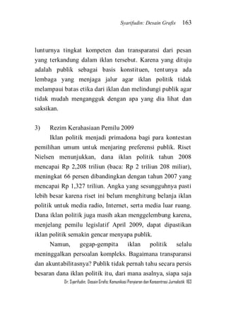 Syarifudin: Desain Grafis 163 
Dr. Syarifudin; Desain Grafis: Komunikasi Penyiaran dan Konsentrasi Jurnalistik 163 
lunturnya tingkat kompeten dan transparansi dari pesan yang terkandung dalam iklan tersebut. Karena yang dituju adalah publik sebagai basis konstituen, tentunya ada lembaga yang menjaga jalur agar iklan politik tidak melampaui batas etika dari iklan dan melindungi publik agar tidak mudah mengangguk dengan apa yang dia lihat dan saksikan. 3) Rezim Kerahasiaan Pemilu 2009 Iklan politik menjadi primadona bagi para kontestan pemilihan umum untuk menjaring preferensi publik. Riset Nielsen menunjukkan, dana iklan politik tahun 2008 mencapai Rp 2,208 triliun (baca: Rp 2 triliun 208 miliar), meningkat 66 persen dibandingkan dengan tahun 2007 yang mencapai Rp 1,327 triliun. Angka yang sesungguhnya pasti lebih besar karena riset ini belum menghitung belanja iklan politik untuk media radio, Internet, serta media luar ruang. Dana iklan politik juga masih akan menggelembung karena, menjelang pemilu legislatif April 2009, dapat dipastikan iklan politik semakin gencar menyapa publik. 
Namun, gegap-gempita iklan politik selalu meninggalkan persoalan kompleks. Bagaimana transparansi dan akuntabilitasnya? Publik tidak pernah tahu secara persis besaran dana iklan politik itu, dari mana asalnya, siapa saja  