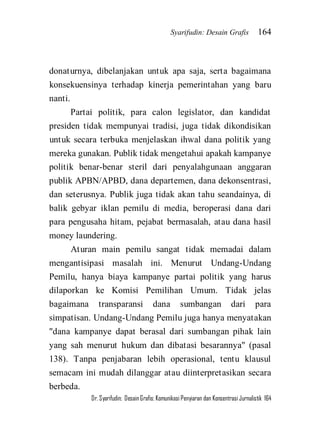 Syarifudin: Desain Grafis 164 
Dr. Syarifudin; Desain Grafis: Komunikasi Penyiaran dan Konsentrasi Jurnalistik 164 
donaturnya, dibelanjakan untuk apa saja, serta bagaimana konsekuensinya terhadap kinerja pemerintahan yang baru nanti. Partai politik, para calon legislator, dan kandidat presiden tidak mempunyai tradisi, juga tidak dikondisikan untuk secara terbuka menjelaskan ihwal dana politik yang mereka gunakan. Publik tidak mengetahui apakah kampanye politik benar-benar steril dari penyalahgunaan anggaran publik APBN/APBD, dana departemen, dana dekonsentrasi, dan seterusnya. Publik juga tidak akan tahu seandainya, di balik gebyar iklan pemilu di media, beroperasi dana dari para pengusaha hitam, pejabat bermasalah, atau dana hasil money laundering. 
Aturan main pemilu sangat tidak memadai dalam mengantisipasi masalah ini. Menurut Undang-Undang Pemilu, hanya biaya kampanye partai politik yang harus dilaporkan ke Komisi Pemilihan Umum. Tidak jelas bagaimana transparansi dana sumbangan dari para simpatisan. Undang-Undang Pemilu juga hanya menyatakan "dana kampanye dapat berasal dari sumbangan pihak lain yang sah menurut hukum dan dibatasi besarannya" (pasal 138). Tanpa penjabaran lebih operasional, tentu klausul semacam ini mudah dilanggar atau diinterpretasikan secara berbeda.  