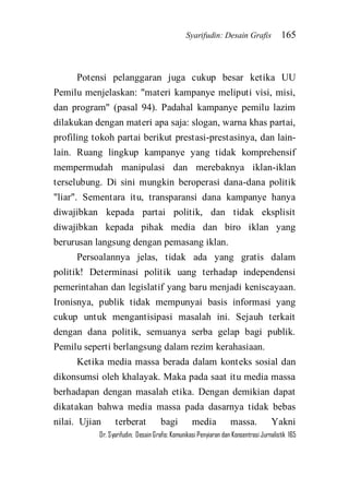 Syarifudin: Desain Grafis 165 
Dr. Syarifudin; Desain Grafis: Komunikasi Penyiaran dan Konsentrasi Jurnalistik 165 
Potensi pelanggaran juga cukup besar ketika UU Pemilu menjelaskan: "materi kampanye meliputi visi, misi, dan program" (pasal 94). Padahal kampanye pemilu lazim dilakukan dengan materi apa saja: slogan, warna khas partai, profiling tokoh partai berikut prestasi-prestasinya, dan lain- lain. Ruang lingkup kampanye yang tidak komprehensif mempermudah manipulasi dan merebaknya iklan-iklan terselubung. Di sini mungkin beroperasi dana-dana politik "liar". Sementara itu, transparansi dana kampanye hanya diwajibkan kepada partai politik, dan tidak eksplisit diwajibkan kepada pihak media dan biro iklan yang berurusan langsung dengan pemasang iklan. Persoalannya jelas, tidak ada yang gratis dalam politik! Determinasi politik uang terhadap independensi pemerintahan dan legislatif yang baru menjadi keniscayaan. Ironisnya, publik tidak mempunyai basis informasi yang cukup untuk mengantisipasi masalah ini. Sejauh terkait dengan dana politik, semuanya serba gelap bagi publik. Pemilu seperti berlangsung dalam rezim kerahasiaan. 
Ketika media massa berada dalam konteks sosial dan dikonsumsi oleh khalayak. Maka pada saat itu media massa berhadapan dengan masalah etika. Dengan demikian dapat dikatakan bahwa media massa pada dasarnya tidak bebas nilai. Ujian terberat bagi media massa. Yakni  