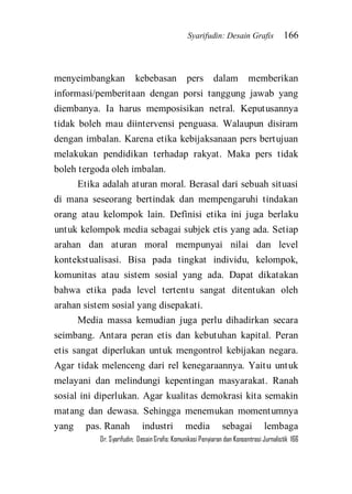 Syarifudin: Desain Grafis 166 
Dr. Syarifudin; Desain Grafis: Komunikasi Penyiaran dan Konsentrasi Jurnalistik 166 
menyeimbangkan kebebasan pers dalam memberikan informasi/pemberitaan dengan porsi tanggung jawab yang diembanya. Ia harus memposisikan netral. Keputusannya tidak boleh mau diintervensi penguasa. Walaupun disiram dengan imbalan. Karena etika kebijaksanaan pers bertujuan melakukan pendidikan terhadap rakyat. Maka pers tidak boleh tergoda oleh imbalan. Etika adalah aturan moral. Berasal dari sebuah situasi di mana seseorang bertindak dan mempengaruhi tindakan orang atau kelompok lain. Definisi etika ini juga berlaku untuk kelompok media sebagai subjek etis yang ada. Setiap arahan dan aturan moral mempunyai nilai dan level kontekstualisasi. Bisa pada tingkat individu, kelompok, komunitas atau sistem sosial yang ada. Dapat dikatakan bahwa etika pada level tertentu sangat ditentukan oleh arahan sistem sosial yang disepakati. 
Media massa kemudian juga perlu dihadirkan secara seimbang. Antara peran etis dan kebutuhan kapital. Peran etis sangat diperlukan untuk mengontrol kebijakan negara. Agar tidak melenceng dari rel kenegaraannya. Yaitu untuk melayani dan melindungi kepentingan masyarakat. Ranah sosial ini diperlukan. Agar kualitas demokrasi kita semakin matang dan dewasa. Sehingga menemukan momentumnya yang pas. Ranah industri media sebagai lembaga  