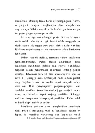 Syarifudin: Desain Grafis 167 
Dr. Syarifudin; Desain Grafis: Komunikasi Penyiaran dan Konsentrasi Jurnalistik 167 
perusahaan. Memang tidak harus dikesampingkan. Karena menyangkut dengan penghidupan dan kesejahteraan karyawannya. Nilai komersil media hendaknya tidak sampai mengesampingkan peran-peran etis. Perlu adanya keseimbangan posisi. Karena bilamana media sudah tidak netral lagi. Berarti telah menggadaikan idealismenya. Melanggar etika pers. Maka sudah tidak bisa dijadikan penyeimbang sistem kenegaraan dalam kehidupan demokrasi. Dalam konteks politik, terutama dalam kesuksesan pemilihan Presiden. Peran media diharapkan dapat melakukan pendidikan politik bagi rakyat. Setidaknya berperan dalam penambahan informasi tentang pemilu presiden. Informasi tersebut bisa mempengarui perilaku memilih. Sehingga akan berdampak pada sistem politik yang berjalan. Selain itu, media dapat menjadi sarana sosialisasi. Bisa penyampaian program-program dari kandidat presiden, kemudian media juga menjadi sarana untuk memberitakan sepak terjang kandidiat. Sehingga berharap masyarakat mempunyai penilaian. Tidak salah pilih terhadap kandidat presiden. 
Pemilihan presiden akan menghasilkan pemimpin baru. Pewaris pemegang otoritas kekuasaan negara ke depan. Ia memiliki wewenang dan kapasitas untuk  