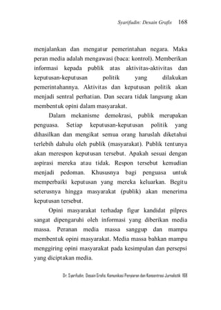 Syarifudin: Desain Grafis 168 
Dr. Syarifudin; Desain Grafis: Komunikasi Penyiaran dan Konsentrasi Jurnalistik 168 
menjalankan dan mengatur pemerintahan negara. Maka peran media adalah mengawasi (baca: kontrol). Memberikan informasi kepada publik atas aktivitas-aktivitas dan keputusan-keputusan politik yang dilakukan pemerintahannya. Aktivitas dan keputusan politik akan menjadi sentral perhatian. Dan secara tidak langsung akan membentuk opini dalam masyarakat. Dalam mekanisme demokrasi, publik merupakan penguasa. Setiap keputusan-keputusan politik yang dihasilkan dan mengikat semua orang haruslah diketahui terlebih dahulu oleh publik (masyarakat). Publik tentunya akan merespon keputusan tersebut. Apakah sesuai dengan aspirasi mereka atau tidak. Respon tersebut kemudian menjadi pedoman. Khususnya bagi penguasa untuk memperbaiki keputusan yang mereka keluarkan. Begitu seterusnya hingga masyarakat (publik) akan menerima keputusan tersebut. Opini masyarakat terhadap figur kandidat pilpres sangat dipengaruhi oleh informasi yang diberikan media massa. Peranan media massa sanggup dan mampu membentuk opini masyarakat. Media massa bahkan mampu menggiring opini masyarakat pada kesimpulan dan persepsi yang diciptakan media.  