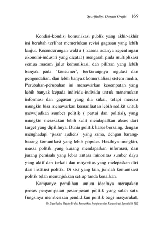 Syarifudin: Desain Grafis 169 
Dr. Syarifudin; Desain Grafis: Komunikasi Penyiaran dan Konsentrasi Jurnalistik 169 
Kondisi-kondisi komunikasi publik yang akhir-akhir ini berubah terlihat memerlukan revisi gagasan yang lebih lanjut. Kecenderungan waktu ( karena adanya kepentingan ekonomi-industri yang dicatat) mengarah pada multiplikasi semua macam jalur komunikasi, dan pilihan yang lebih banyak pada ‘konsumer’, berkurangnya regulasi dan pengendalian, dan lebih banyak komersialiasi sistem media. Perubahan-perubahan ini menawarkan kesempatan yang lebih banyak kepada individu-individu untuk menemukan informasi dan gagasan yang dia sukai, tetapi mereka mungkin bisa menawarkan kemanfaatan lebih sedikit untuk mewujudkan sumber politik ( partai dan politisi), yang mungkin merasakan lebih sulit mendapatkan akses dari target yang dipilihnya. Dunia politik harus bersaing, dengan menghadapi ‘pasar audiens’ yang sama, dengan barang- barang komunikasi yang lebih populer. Hasilnya mungkin, massa politik yang kurang mendapatkan informasi, dan jurang pemisah yang lebar antara minoritas sumber daya yang aktif dan terkait dan mayoritas yang melepaskan diri dari institusi politik. Di sisi yang lain, jumlah komunikasi politik telah menunjukkan setiap tanda kenaikan. 
Kampanye pemilihan umum idealnya merupakan proses penyampaian pesan-pesan politik yang salah satu fungsinya memberikan pendidikan politik bagi masyarakat.  