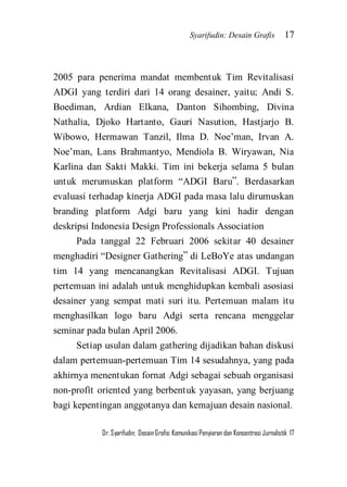 Syarifudin: Desain Grafis 17 
Dr. Syarifudin; Desain Grafis: Komunikasi Penyiaran dan Konsentrasi Jurnalistik 17 
2005 para penerima mandat membentuk Tim Revitalisasi ADGI yang terdiri dari 14 orang desainer, yaitu; Andi S. Boediman, Ardian Elkana, Danton Sihombing, Divina Nathalia, Djoko Hartanto, Gauri Nasution, Hastjarjo B. Wibowo, Hermawan Tanzil, Ilma D. Noe’man, Irvan A. Noe’man, Lans Brahmantyo, Mendiola B. Wiryawan, Nia Karlina dan Sakti Makki. Tim ini bekerja selama 5 bulan untuk merumuskan platform ‚ADGI Baru‛. Berdasarkan evaluasi terhadap kinerja ADGI pada masa lalu dirumuskan branding platform Adgi baru yang kini hadir dengan deskripsi Indonesia Design Professionals Association Pada tanggal 22 Februari 2006 sekitar 40 desainer menghadiri ‚Designer Gathering‛ di LeBoYe atas undangan tim 14 yang mencanangkan Revitalisasi ADGI. Tujuan pertemuan ini adalah untuk menghidupkan kembali asosiasi desainer yang sempat mati suri itu. Pertemuan malam itu menghasilkan logo baru Adgi serta rencana menggelar seminar pada bulan April 2006. Setiap usulan dalam gathering dijadikan bahan diskusi dalam pertemuan-pertemuan Tim 14 sesudahnya, yang pada akhirnya menentukan fornat Adgi sebagai sebuah organisasi non-profit oriented yang berbentuk yayasan, yang berjuang bagi kepentingan anggotanya dan kemajuan desain nasional.  