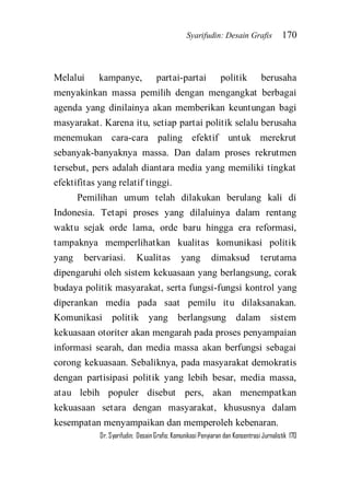 Syarifudin: Desain Grafis 170 
Dr. Syarifudin; Desain Grafis: Komunikasi Penyiaran dan Konsentrasi Jurnalistik 170 
Melalui kampanye, partai-partai politik berusaha menyakinkan massa pemilih dengan mengangkat berbagai agenda yang dinilainya akan memberikan keuntungan bagi masyarakat. Karena itu, setiap partai politik selalu berusaha menemukan cara-cara paling efektif untuk merekrut sebanyak-banyaknya massa. Dan dalam proses rekrutmen tersebut, pers adalah diantara media yang memiliki tingkat efektifitas yang relatif tinggi. 
Pemilihan umum telah dilakukan berulang kali di Indonesia. Tetapi proses yang dilaluinya dalam rentang waktu sejak orde lama, orde baru hingga era reformasi, tampaknya memperlihatkan kualitas komunikasi politik yang bervariasi. Kualitas yang dimaksud terutama dipengaruhi oleh sistem kekuasaan yang berlangsung, corak budaya politik masyarakat, serta fungsi-fungsi kontrol yang diperankan media pada saat pemilu itu dilaksanakan. Komunikasi politik yang berlangsung dalam sistem kekuasaan otoriter akan mengarah pada proses penyampaian informasi searah, dan media massa akan berfungsi sebagai corong kekuasaan. Sebaliknya, pada masyarakat demokratis dengan partisipasi politik yang lebih besar, media massa, atau lebih populer disebut pers, akan menempatkan kekuasaan setara dengan masyarakat, khususnya dalam kesempatan menyampaikan dan memperoleh kebenaran.  