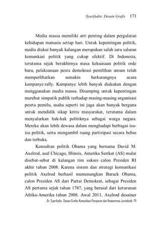 Syarifudin: Desain Grafis 171 
Dr. Syarifudin; Desain Grafis: Komunikasi Penyiaran dan Konsentrasi Jurnalistik 171 
Media massa memiliki arti penting dalam pergulatan kehidupan manusia setiap hari. Untuk kepentingan politik, media diakui banyak kalangan merupakan salah satu saluran komunkasi politik yang cukup efektif. Di Indonesia, terutama sejak berakhirnya masa kekuasaan politik orde baru, pelaksanaan pesta demokrasi pemilihan umum telah memperlihatkan semakin berkurangnya acara kampanye rally. Kampanye lebih banyak diakukan dengan menggunakan media massa. Disamping untuk kepentingan merebut simpatik publik terhadap masing-masing organisasi pesrta pemilu, usaha seperti ini juga akan banyak berguna untuk mendidik sikap kritis masyarakat, terutama dalam menyalurkan hak-hak politiknya sebagai warga negara. Mereka akan lebih dewasa dalam menghadapi berbagai isu- isu politik, serta mengambil ruang partisipasi secara bebas dan terbuka. 
Konsultan politik Obama yang bernama David M. Axelrod, asal Chicago, Illinois, Amerika Serikat (AS) mulai disebut-sebut di kalangan tim sukses calon Presiden RI akhir tahun 2008. Karena sistem dan strategi komunikasi politik Axelrod berhasil memenangkan Barack Obama, calon Presiden AS dari Partai Demokrat, sebagai Presiden AS pertama sejak tahun 1787, yang berasal dari keturunan Afrika-Amerika tahun 2008. Awal 2011, Axelrod desainer  