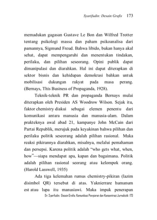 Syarifudin: Desain Grafis 173 
Dr. Syarifudin; Desain Grafis: Komunikasi Penyiaran dan Konsentrasi Jurnalistik 173 
memadukan gagasan Gustave Le Bon dan Wilfred Trotter tentang psikologi massa dan paham psikoanalisa dari pamannya, Sigmund Freud. Bahwa libido, bukan hanya akal sehat, dapat mempengaruhi dan menentukan tindakan, perilaku, dan pilihan seseorang. Opini publik dapat dimanipulasi dan diarahkan. Hal ini dapat diterapkan di sektor bisnis dan kehidupan demokrasi bahkan untuk mobilisasi dukungan rakyat pada masa perang. (Bernays, This Business of Propaganda, 1928). Teknik-teknik PR dan propaganda Bernays mulai diterapkan oleh Presiden AS Woodrow Wilson. Sejak itu, faktor chemistry diakui sebagai elemen penentu dari komunikasi antara manusia dan manusia-alam. Dalam prakteknya awal abad 21, kampanye John McCain dari Partai Republik, merujuk pada keyakinan bahwa pilihan dan perilaku politik seseorang adalah pilihan rasional. Maka reaksi pikirannya diarahkan, misalnya, melalui pemahaman dan persepsi. Karena politik adalah ‚who gets what, when, how‛—siapa mendapat apa, kapan dan bagaimana. Politik adalah pilihan rasional seorang atau kelompok orang. (Harold Lasswell, 1935) 
Ada tiga kelemahan rumus chemistry-pikiran (lazim disimbol QR) tersebut di atas. Yaknierrare humanum est atau lupa itu manusiawi. Maka impak penerapan  