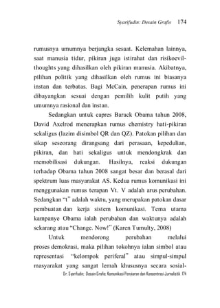 Syarifudin: Desain Grafis 174 
Dr. Syarifudin; Desain Grafis: Komunikasi Penyiaran dan Konsentrasi Jurnalistik 174 
rumusnya umumnya berjangka sesaat. Kelemahan lainnya, saat manusia tidur, pikiran juga istirahat dan risikoevil- thoughts yang dihasilkan oleh pikiran manusia. Akibatnya, pilihan politik yang dihasilkan oleh rumus ini biasanya instan dan terbatas. Bagi McCain, penerapan rumus ini dibayangkan sesuai dengan pemilih kulit putih yang umumnya rasional dan instan. Sedangkan untuk capres Barack Obama tahun 2008, David Axelrod menerapkan rumus chemistry hati-pikiran sekaligus (lazim disimbol QR dan QZ). Patokan pilihan dan sikap seseorang dirangsang dari perasaan, kepedulian, pikiran, dan hati sekaligus untuk mendongkrak dan memobilisasi dukungan. Hasilnya, reaksi dukungan terhadap Obama tahun 2008 sangat besar dan berasal dari spektrum luas masyarakat AS. Kedua rumus komunikasi ini menggunakan rumus terapan Vt. V adalah arus perubahan. Sedangkan ‚t‛ adalah waktu, yang merupakan patokan dasar pembuatan dan kerja sistem komunikasi. Tema utama kampanye Obama ialah perubahan dan waktunya adalah sekarang atau ‚Change. Now!‛ (Karen Tumulty, 2008) 
Untuk mendorong perubahan melalui proses demokrasi, maka pilihan tokohnya ialan simbol atau representasi ‚kelompok periferal‛ atau simpul-simpul masyarakat yang sangat lemah khususnya secara sosial-  