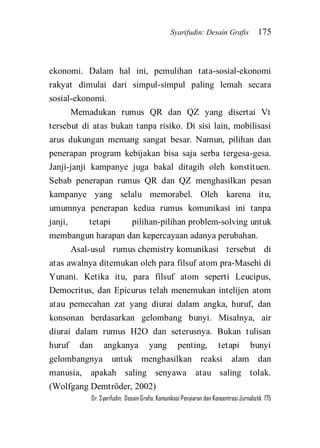 Syarifudin: Desain Grafis 175 
Dr. Syarifudin; Desain Grafis: Komunikasi Penyiaran dan Konsentrasi Jurnalistik 175 
ekonomi. Dalam hal ini, pemulihan tata-sosial-ekonomi rakyat dimulai dari simpul-simpul paling lemah secara sosial-ekonomi. Memadukan rumus QR dan QZ yang disertai Vt tersebut di atas bukan tanpa risiko. Di sisi lain, mobilisasi arus dukungan memang sangat besar. Namun, pilihan dan penerapan program kebijakan bisa saja serba tergesa-gesa. Janji-janji kampanye juga bakal ditagih oleh konstituen. Sebab penerapan rumus QR dan QZ menghasilkan pesan kampanye yang selalu memorabel. Oleh karena itu, umumnya penerapan kedua rumus komunikasi ini tanpa janji, tetapi pilihan-pilihan problem-solving untuk membangun harapan dan kepercayaan adanya perubahan. 
Asal-usul rumus chemistry komunikasi tersebut di atas awalnya ditemukan oleh para filsuf atom pra-Masehi di Yunani. Ketika itu, para filsuf atom seperti Leucipus, Democritus, dan Epicurus telah menemukan intelijen atom atau pemecahan zat yang diurai dalam angka, huruf, dan konsonan berdasarkan gelombang bunyi. Misalnya, air diurai dalam rumus H2O dan seterusnya. Bukan tulisan huruf dan angkanya yang penting, tetapi bunyi gelombangnya untuk menghasilkan reaksi alam dan manusia, apakah saling senyawa atau saling tolak. (Wolfgang Demtröder, 2002)  
