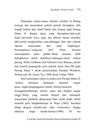 Syarifudin: Desain Grafis 176 
Dr. Syarifudin; Desain Grafis: Komunikasi Penyiaran dan Konsentrasi Jurnalistik 176 
Penerapan rumus-rumus alchemi tersebut di bidang strategi dan komunikasi politik pernah diterapkan oleh Joseph Gobels dan Adolf Hitler dari Jerman pada Perang Dunia II. Rumus dasar yang diterapkan ialah soul, body, dan mind—jiwa, raga, dan pikiran (lazim disimbol QO) untuk menghasilkan arus-dukungan kuat dari seluruh lapisan masyarakat dan alam lingkungan. Penerapannya, ‚corporate elite‛ (Nazi Jerman) memanipulasi opini publik, libido manusia lebih dieksploitasi untuk mobilisasi dukungan rakyat selama perang. Hitler terilhami oleh Edward Louis Bernays, pionir dan arsitek propaganda serta peletak dasar ilmu PR pada Perang Dunia I untuk pemerintahan Presiden Woodrow Wilson asal AS. (Larry Tye, 1998; Scott Cutlip, 1994) 
Hasil penerapan rumus itu pada awal Perang Dunia II, Jerman mencatat kemajuan ekonomi sangat pesat, angka pengangguran rendah. Jerman mencatat keunggulanteknologi, militer, sains, dan disiplin sangat tinggi. Hitler yang semula berasal dari kelompok masyarakat periferal, dipuja-puji. Saat masih muda, Hitler memilih pola hidupbohemian di Wina (1905), bertahan hidup dengan melukis dan sales watercolors, hingga akhirnya tanpa rumah-hunian (1909). Di sisi  