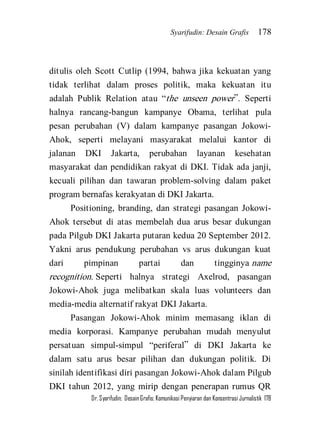 Syarifudin: Desain Grafis 178 
Dr. Syarifudin; Desain Grafis: Komunikasi Penyiaran dan Konsentrasi Jurnalistik 178 
ditulis oleh Scott Cutlip (1994, bahwa jika kekuatan yang tidak terlihat dalam proses politik, maka kekuatan itu adalah Publik Relation atau ‚the unseen power‛. Seperti halnya rancang-bangun kampanye Obama, terlihat pula pesan perubahan (V) dalam kampanye pasangan Jokowi- Ahok, seperti melayani masyarakat melalui kantor di jalanan DKI Jakarta, perubahan layanan kesehatan masyarakat dan pendidikan rakyat di DKI. Tidak ada janji, kecuali pilihan dan tawaran problem-solving dalam paket program bernafas kerakyatan di DKI Jakarta. Positioning, branding, dan strategi pasangan Jokowi- Ahok tersebut di atas membelah dua arus besar dukungan pada Pilgub DKI Jakarta putaran kedua 20 September 2012. Yakni arus pendukung perubahan vs arus dukungan kuat dari pimpinan partai dan tingginya name recognition. Seperti halnya strategi Axelrod, pasangan Jokowi-Ahok juga melibatkan skala luas volunteers dan media-media alternatif rakyat DKI Jakarta. 
Pasangan Jokowi-Ahok minim memasang iklan di media korporasi. Kampanye perubahan mudah menyulut persatuan simpul-simpul ‚periferal‛ di DKI Jakarta ke dalam satu arus besar pilihan dan dukungan politik. Di sinilah identifikasi diri pasangan Jokowi-Ahok dalam Pilgub DKI tahun 2012, yang mirip dengan penerapan rumus QR  