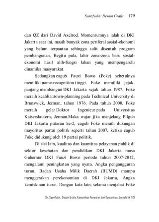 Syarifudin: Desain Grafis 179 
Dr. Syarifudin; Desain Grafis: Komunikasi Penyiaran dan Konsentrasi Jurnalistik 179 
dan QZ dari David Axelrod. Momentumnya ialah di DKI Jakarta saat ini, masih banyak zona periferal sosial-ekonomi yang belum terpantau sehingga sulit disentuh program pembangunan. Begitu pula, lahir zona-zona baru sosial- ekonomi hasil alih-fungsi lahan yang mempengaruhi dinamika masyarakat. Sedangkan cagub Fauzi Bowo (Foke) sebetulnya memiliki name-recognition tinggi. Foke memiliki jejak- panjang membangun DKI Jakarta sejak tahun 1987. Foke meraih keahliantown-planning pada Technical University di Brunswick, Jerman, tahun 1976. Pada tahun 2000, Foke meraih gelar Doktor Ingenieur pada Universitas Kaiserslautern, Jerman.Maka wajar jika menjelang Pilgub DKI Jakarta putaran ke-2, cagub Foke meraih dukungan mayoritas partai politik seperti tahun 2007, ketika cagub Foke didukung oleh 19 partai politik. 
Di sisi lain, kualitas dan kuantitas pelayanan publik di sektor kesehatan dan pendidikan DKI Jakarta masa Gubernur DKI Fauzi Bowo periode tahun 2007-2012, mengalami peningkatan yang nyata. Angka pengangguran turun. Badan Usaha Milik Daerah (BUMD) mampu menggerakan perekonomian di DKI Jakarta, Angka kemiskinan turun. Dengan kata lain, selama menjabat Foke  