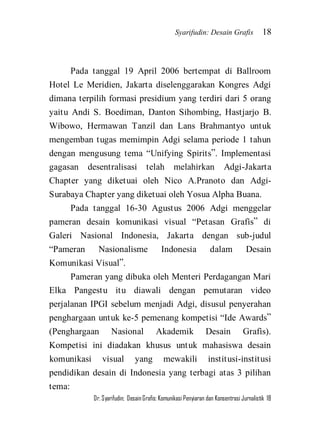 Syarifudin: Desain Grafis 18 
Dr. Syarifudin; Desain Grafis: Komunikasi Penyiaran dan Konsentrasi Jurnalistik 18 
Pada tanggal 19 April 2006 bertempat di Ballroom Hotel Le Meridien, Jakarta diselenggarakan Kongres Adgi dimana terpilih formasi presidium yang terdiri dari 5 orang yaitu Andi S. Boediman, Danton Sihombing, Hastjarjo B. Wibowo, Hermawan Tanzil dan Lans Brahmantyo untuk mengemban tugas memimpin Adgi selama periode 1 tahun dengan mengusung tema ‚Unifying Spirits‛. Implementasi gagasan desentralisasi telah melahirkan Adgi-Jakarta Chapter yang diketuai oleh Nico A.Pranoto dan Adgi- Surabaya Chapter yang diketuai oleh Yosua Alpha Buana. Pada tanggal 16-30 Agustus 2006 Adgi menggelar pameran desain komunikasi visual ‚Petasan Grafis‛ di Galeri Nasional Indonesia, Jakarta dengan sub-judul ‚Pameran Nasionalisme Indonesia dalam Desain Komunikasi Visual‛. 
Pameran yang dibuka oleh Menteri Perdagangan Mari Elka Pangestu itu diawali dengan pemutaran video perjalanan IPGI sebelum menjadi Adgi, disusul penyerahan penghargaan untuk ke-5 pemenang kompetisi ‚Ide Awards‛ (Penghargaan Nasional Akademik Desain Grafis). Kompetisi ini diadakan khusus untuk mahasiswa desain komunikasi visual yang mewakili institusi-institusi pendidikan desain di Indonesia yang terbagi atas 3 pilihan tema:  