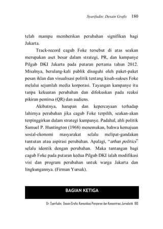Syarifudin: Desain Grafis 180 
Dr. Syarifudin; Desain Grafis: Komunikasi Penyiaran dan Konsentrasi Jurnalistik 180 
telah mampu memberikan perubahan signifikan bagi Jakarta. Track-record cagub Foke tersebut di atas seakan merupakan aset besar dalam strategi, PR, dan kampanye Pilgub DKI Jakarta pada putaran pertama tahun 2012. Misalnya, berulang-kali publik disuguhi oleh paket-paket pesan iklan dan visualisasi politik tentang kisah-sukses Foke melalui sejumlah media korporasi. Tayangan kampanye itu tanpa kekuatan perubahan dan difokuskan pada reaksi pikiran pemirsa (QR) dan audiens. Akibatnya, harapan dan kepercayaan terhadap lahirnya perubahan jika cagub Foke terpilih, seakan-akan terpinggirkan dalam strategi kampanye. Padahal, ahli politik Samuel P. Huntington (1968) menemukan, bahwa kemajuan sosial-ekonomi masyarakat selalu melipat-gandakan tuntutan atau aspirasi perubahan. Apalagi, ‚urban politics‛ selalu identik dengan perubahan. Maka tantangan bagi cagub Foke pada putaran kedua Pilgub DKI ialah modifikasi visi dan program perubahan untuk warga Jakarta dan lingkungannya. (Firman Yursak). 
BAGIAN KETIGA 
 
