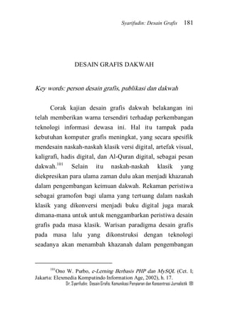 Syarifudin: Desain Grafis 181 
Dr. Syarifudin; Desain Grafis: Komunikasi Penyiaran dan Konsentrasi Jurnalistik 181 
DESAIN GRAFIS DAKWAH Key words: person desain grafis, publikasi dan dakwah 
Corak kajian desain grafis dakwah belakangan ini telah memberikan warna tersendiri terhadap perkembangan teknologi informasi dewasa ini. Hal itu tampak pada kebutuhan komputer grafis meningkat, yang secara spesifik mendesain naskah-naskah klasik versi digital, artefak visual, kaligrafi, hadis digital, dan Al-Quran digital, sebagai pesan dakwah.101 Selain itu naskah-naskah klasik yang diekpresikan para ulama zaman dulu akan menjadi khazanah dalam pengembangan keimuan dakwah. Rekaman peristiwa sebagai gramofon bagi ulama yang tertuang dalam naskah klasik yang dikonversi menjadi buku digital juga marak dimana-mana untuk untuk menggambarkan peristiwa desain grafis pada masa klasik. Warisan paradigma desain grafis pada masa lalu yang dikonstruksi dengan teknologi seadanya akan menambah khazanah dalam pengembangan 
101Ono W. Purbo, e-Lerning Berbasis PHP dan MySQL (Cet. I; Jakarta: Elexmedia Komputindo Information Age, 2002), h. 17.  