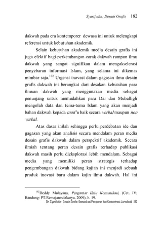 Syarifudin: Desain Grafis 182 
Dr. Syarifudin; Desain Grafis: Komunikasi Penyiaran dan Konsentrasi Jurnalistik 182 
dakwah pada era kontemporer dewasa ini untuk melengkapi referensi untuk kebutuhan akademik. 
Selain kebutuhan akademik media desain grafis ini juga efektif bagi perkembangan corak dakwah rumpun ilmu dakwah yang sangat signifikan dalam mengakselerasi penyebaran informasi Islam, yang selama ini dikemas mimbar saja.102 Urgensi inovasi dalam gagasan ilmu desain grafis dakwah ini berangkat dari desakan kebutuhan para ilmuan dakwah yang menggunakan media sebagai penunjang untuk memudahkan para Dai dan Muballigh mengolah data dan tema-tema Islam yang akan menjadi bahan dakwah kepada mad’u baik secara verbal maupun non verbal. 
Atas dasar inilah sehingga perlu perdebatan ide dan gagasan yang akan analisis secara mendalam peran media desain grafis dakwah dalam perspektif akademik. Secara ilmiah tentang peran desain grafis terhadap publikasi dakwah masih perlu dieksplorasi lebih mendalam. Sebagai media yang memiliki peran strategis terhadap pengembangan dakwah bidang kajian ini menjadi sebuah produk inovasi baru dalam kajin ilmu dakwah. Hal ini 
102Deddy Mulayana, Pengantar Ilmu Komunikasi, (Cet. IV; Bandung: PT.Remajarosdakarya, 2009), h. 19.  