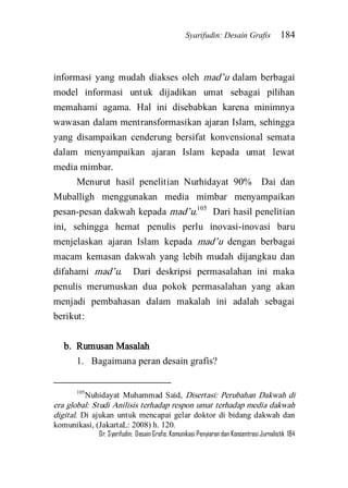 Syarifudin: Desain Grafis 184 
Dr. Syarifudin; Desain Grafis: Komunikasi Penyiaran dan Konsentrasi Jurnalistik 184 
informasi yang mudah diakses oleh mad’u dalam berbagai model informasi untuk dijadikan umat sebagai pilihan memahami agama. Hal ini disebabkan karena minimnya wawasan dalam mentransformasikan ajaran Islam, sehingga yang disampaikan cenderung bersifat konvensional semata dalam menyampaikan ajaran Islam kepada umat lewat media mimbar. 
Menurut hasil penelitian Nurhidayat 90% Dai dan Muballigh menggunakan media mimbar menyampaikan pesan-pesan dakwah kepada mad’u.105 Dari hasil penelitian ini, sehingga hemat penulis perlu inovasi-inovasi baru menjelaskan ajaran Islam kepada mad’u dengan berbagai macam kemasan dakwah yang lebih mudah dijangkau dan difahami mad’u. Dari deskripsi permasalahan ini maka penulis merumuskan dua pokok permasalahan yang akan menjadi pembahasan dalam makalah ini adalah sebagai berikut: b. Rumusan Masalah 
1. Bagaimana peran desain grafis? 
105Nuhidayat Muhammad Said, Disertasi: Perubahan Dakwah di era global: Studi Anilisis terhadap respon umat terhadap media dakwah digital. Di ajukan untuk mencapai gelar doktor di bidang dakwah dan komunikasi, (JakartaL: 2008) h. 120.  