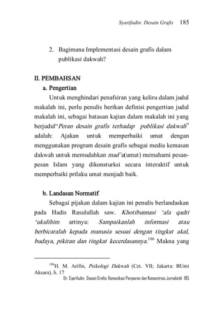 Syarifudin: Desain Grafis 185 
Dr. Syarifudin; Desain Grafis: Komunikasi Penyiaran dan Konsentrasi Jurnalistik 185 
2. Bagimana Implementasi desain grafis dalam publikasi dakwah? 
II. PEMBAHSAN 
a. Pengertian 
Untuk menghindari penafsiran yang keliru dalam judul makalah ini, perlu penulis berikan definisi pengertian judul makalah ini, sebagai batasan kajian dalam makalah ini yang berjudul‚Peran desain grafis terhadap publikasi dakwah‛ adalah: Ajakan untuk memperbaiki umat dengan menggunakan program desain grafis sebagai media kemasan dakwah untuk memudahkan mad’u(umat) memahami pesan- pesan Islam yang dikonsturksi secara interaktif untuk memperbaiki prilaku umat menjadi baik. 
b. Landasan Normatif 
Sebagai pijakan dalam kajian ini penulis berlandaskan pada Hadis Rasulullah saw. Khotibunnasi ‘ala qadri ‘ukulihim artinya: Sampaikanlah informasi atau berbicaralah kepada manusia sesuai dengan tingkat akal, budaya, pikiran dan tingkat kecerdasannya.106 Makna yang 
106H. M. Arifin, Psikologi Dakwah (Cet. VII; Jakarta: BUmi Aksara), h. 17  