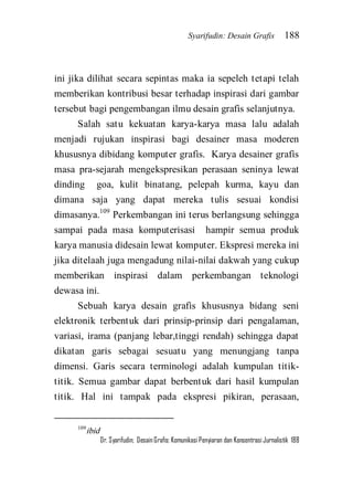 Syarifudin: Desain Grafis 188 
Dr. Syarifudin; Desain Grafis: Komunikasi Penyiaran dan Konsentrasi Jurnalistik 188 
ini jika dilihat secara sepintas maka ia sepeleh tetapi telah memberikan kontribusi besar terhadap inspirasi dari gambar tersebut bagi pengembangan ilmu desain grafis selanjutnya. 
Salah satu kekuatan karya-karya masa lalu adalah menjadi rujukan inspirasi bagi desainer masa moderen khususnya dibidang komputer grafis. Karya desainer grafis masa pra-sejarah mengekspresikan perasaan seninya lewat dinding goa, kulit binatang, pelepah kurma, kayu dan dimana saja yang dapat mereka tulis sesuai kondisi dimasanya.109 Perkembangan ini terus berlangsung sehingga sampai pada masa komputerisasi hampir semua produk karya manusia didesain lewat komputer. Ekspresi mereka ini jika ditelaah juga mengadung nilai-nilai dakwah yang cukup memberikan inspirasi dalam perkembangan teknologi dewasa ini. 
Sebuah karya desain grafis khususnya bidang seni elektronik terbentuk dari prinsip-prinsip dari pengalaman, variasi, irama (panjang lebar,tinggi rendah) sehingga dapat dikatan garis sebagai sesuatu yang menungjang tanpa dimensi. Garis secara terminologi adalah kumpulan titik- titik. Semua gambar dapat berbentuk dari hasil kumpulan titik. Hal ini tampak pada ekspresi pikiran, perasaan, 
109ibid  