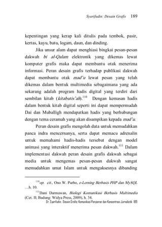 Syarifudin: Desain Grafis 189 
Dr. Syarifudin; Desain Grafis: Komunikasi Penyiaran dan Konsentrasi Jurnalistik 189 
kepentingan yang kerap kali ditulis pada tembok, pasir, kertas, kayu, batu, logam, daun, dan dinding. 
Jika unsur alam dapat menghiasi bingkai pesan-pesan dakwah bi al-Qalam elektronik yang dikemas lewat komputer grafis maka dapat membantu otak menerima informasi. Peran desain grafis terhadap publikasi dakwah dapat membantu otak mad’u lewat pesan yang telah dikemas dalam bentuk multimedia sebagaimana yang ada sekarang adalah program hadis digital yang terdiri dari sembilan kitab (kitabutis’ah).110 Dengan kemasan hadis dalam bentuk kitab digital seperti ini dapat mempermudah Dai dan Muballigh mendapatkan hadis yang berhubungan dengan tema ceramah yang akan disampikan kepada mad’u. 
Peran desain grafis mengolah data untuk memudahkan panca indra mencernanya, serta dapat memacu adrenalin untuk memahami hadis-hadis tersebut dengan model animasi yang interaktif menerima pesan dakwah.111 Dalam implementasi dakwah peran desain grafis dakwah sebagai media untuk mengemas pesan-pesan dakwah sangat memudahkan umat Islam untuk mengaksesnya dibanding 
110op. cit., Ono W. Purbo, e-Lerning Berbasis PHP dan MySQL …h. 10. 111Dani Darmawan, Biologi Komunikasi Berbasis Multimedia (Cet. II; Badung: Widya Press, 2009), h. 34.  