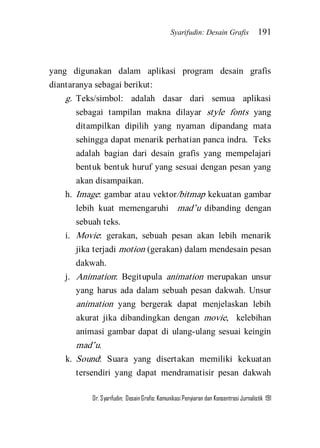 Syarifudin: Desain Grafis 191 
Dr. Syarifudin; Desain Grafis: Komunikasi Penyiaran dan Konsentrasi Jurnalistik 191 
yang digunakan dalam aplikasi program desain grafis diantaranya sebagai berikut: 
g. Teks/simbol: adalah dasar dari semua aplikasi sebagai tampilan makna dilayar style fonts yang ditampilkan dipilih yang nyaman dipandang mata sehingga dapat menarik perhatian panca indra. Teks adalah bagian dari desain grafis yang mempelajari bentuk bentuk huruf yang sesuai dengan pesan yang akan disampaikan. 
h. Image: gambar atau vektor/bitmap kekuatan gambar lebih kuat memengaruhi mad’u dibanding dengan sebuah teks. 
i. Movie: gerakan, sebuah pesan akan lebih menarik jika terjadi motion (gerakan) dalam mendesain pesan dakwah. 
j. Animation: Begitupula animation merupakan unsur yang harus ada dalam sebuah pesan dakwah. Unsur animation yang bergerak dapat menjelaskan lebih akurat jika dibandingkan dengan movie, kelebihan animasi gambar dapat di ulang-ulang sesuai keingin mad’u. 
k. Sound: Suara yang disertakan memiliki kekuatan tersendiri yang dapat mendramatisir pesan dakwah  