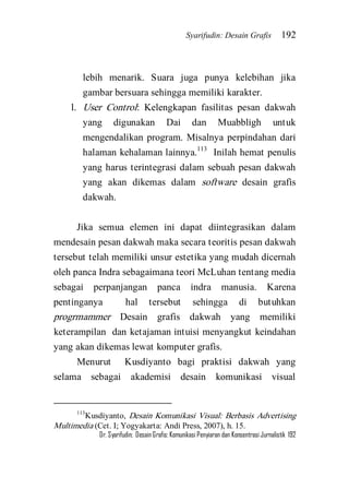 Syarifudin: Desain Grafis 192 
Dr. Syarifudin; Desain Grafis: Komunikasi Penyiaran dan Konsentrasi Jurnalistik 192 
lebih menarik. Suara juga punya kelebihan jika gambar bersuara sehingga memiliki karakter. 
l. User Control: Kelengkapan fasilitas pesan dakwah yang digunakan Dai dan Muabbligh untuk mengendalikan program. Misalnya perpindahan dari halaman kehalaman lainnya.113 Inilah hemat penulis yang harus terintegrasi dalam sebuah pesan dakwah yang akan dikemas dalam software desain grafis dakwah. 
Jika semua elemen ini dapat diintegrasikan dalam mendesain pesan dakwah maka secara teoritis pesan dakwah tersebut telah memiliki unsur estetika yang mudah dicernah oleh panca Indra sebagaimana teori McLuhan tentang media sebagai perpanjangan panca indra manusia. Karena pentinganya hal tersebut sehingga di butuhkan progrmammer Desain grafis dakwah yang memiliki keterampilan dan ketajaman intuisi menyangkut keindahan yang akan dikemas lewat komputer grafis. 
Menurut Kusdiyanto bagi praktisi dakwah yang selama sebagai akademisi desain komunikasi visual 
113Kusdiyanto, Desain Komunikasi Visual: Berbasis Advertising Multimedia (Cet. I; Yogyakarta: Andi Press, 2007), h. 15.  
