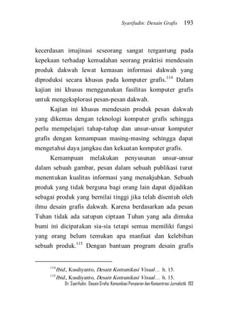Syarifudin: Desain Grafis 193 
Dr. Syarifudin; Desain Grafis: Komunikasi Penyiaran dan Konsentrasi Jurnalistik 193 
kecerdasan imajinasi seseorang sangat tergantung pada kepekaan terhadap kemudahan seorang praktisi mendesain produk dakwah lewat kemasan informasi dakwah yang diproduksi secara khusus pada komputer grafis.114 Dalam kajian ini khusus menggunakan fasilitas komputer grafis untuk mengeksplorasi pesan-pesan dakwah. Kajian ini khusus mendesain produk pesan dakwah yang dikemas dengan teknologi komputer grafis sehingga perlu mempelajari tahap-tahap dan unsur-unsur komputer grafis dengan kemampuan masing-masing sehingga dapat mengetahui daya jangkau dan kekuatan komputer grafis. 
Kemampuan melakukan penyusunan unsur-unsur dalam sebuah gambar, pesan dalam sebuah publikasi turut menentukan kualitas informasi yang menakjubkan. Sebuah produk yang tidak berguna bagi orang lain dapat dijadikan sebagai produk yang bernilai tinggi jika telah disentuh oleh ilmu desain grafis dakwah. Karena berdasarkan ada pesan Tuhan tidak ada satupun ciptaan Tuhan yang ada dimuka bumi ini dicipatakan sia-sia tetapi semua memiliki fungsi yang orang belum temukan apa manfaat dan kelebihan sebuah produk.115 Dengan bantuan program desain grafis 
114Ibid., Kusdiyanto, Desain Komunikasi Visual… h. 15. 115Ibid., Kusdiyanto, Desain Komunikasi Visual… h. 15.  