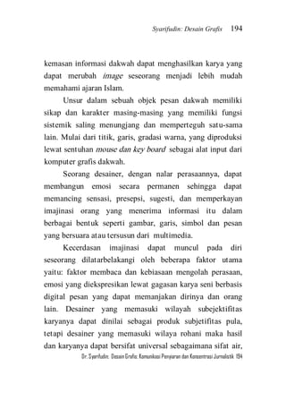 Syarifudin: Desain Grafis 194 
Dr. Syarifudin; Desain Grafis: Komunikasi Penyiaran dan Konsentrasi Jurnalistik 194 
kemasan informasi dakwah dapat menghasilkan karya yang dapat merubah image seseorang menjadi lebih mudah memahami ajaran Islam. Unsur dalam sebuah objek pesan dakwah memiliki sikap dan karakter masing-masing yang memiliki fungsi sistemik saling menungjang dan memperteguh satu-sama lain. Mulai dari titik, garis, gradasi warna, yang diproduksi lewat sentuhan mouse dan key board sebagai alat input dari komputer grafis dakwah. Seorang desainer, dengan nalar perasaannya, dapat membangun emosi secara permanen sehingga dapat memancing sensasi, presepsi, sugesti, dan memperkayan imajinasi orang yang menerima informasi itu dalam berbagai bentuk seperti gambar, garis, simbol dan pesan yang bersuara atau tersusun dari multimedia. 
Kecerdasan imajinasi dapat muncul pada diri seseorang dilatarbelakangi oleh beberapa faktor utama yaitu: faktor membaca dan kebiasaan mengolah perasaan, emosi yang diekspresikan lewat gagasan karya seni berbasis digital pesan yang dapat memanjakan dirinya dan orang lain. Desainer yang memasuki wilayah subejektifitas karyanya dapat dinilai sebagai produk subjetifitas pula, tetapi desainer yang memasuki wilaya rohani maka hasil dan karyanya dapat bersifat universal sebagaimana sifat air,  
