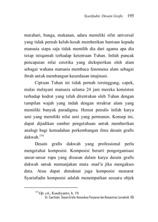 Syarifudin: Desain Grafis 195 
Dr. Syarifudin; Desain Grafis: Komunikasi Penyiaran dan Konsentrasi Jurnalistik 195 
matahari, bunga, makanan, udara memiliki sifat universal yang tidak pernah keluh-kesah memberikan bantuan kepada manusia siapa saja tidak memilih dia dari agama apa dia tetap istiqamah terhadap ketentuan Tuhan. Inilah puncak pencapaian nilai estetika yang dieksperikan oleh alam sebagai wahana manusia membaca fenomena alam sebagai ibrah untuk membangun kecerdasan imajinasi. 
Ciptaan Tuhan ini tidak pernah tersinggung, capek, malas melayani manusia selama 24 jam mereka konsisten terhadap kodrat yang telah ditentukan oleh Tuhan dengan tampilan wajah yang indah dengan struktur alam yang memiliki banyak paradigma. Hemat penulis inilah karya seni yang memiliki nilai seni yang permanen. Konsep ini, dapat dijadikan sumber pengetahuan untuk memberikan analogi bagi kemudahan perkembangan ilmu desain grafis dakwah.116 
Desain grafis dakwah yang professional perlu mengetahui komposisi. Komposisi berarti pengorganisasi unsur-unsur rupa yang disusun dalam karya desain grafis dakwah untuk memanjakan mata mad’u jika mengakses data. Atau dapat dimaknai juga komposisi menurut Syariafudin komposisi adalah menempatkan sesuatu objek 
116Op. cit., Kusdiyanto, h. 19.  