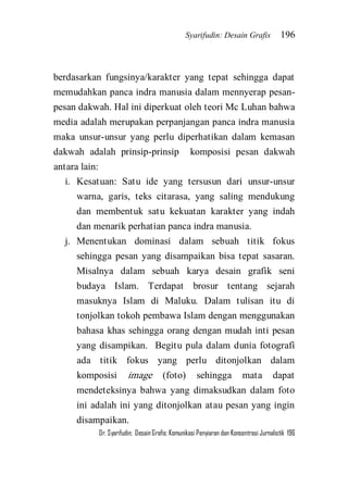 Syarifudin: Desain Grafis 196 
Dr. Syarifudin; Desain Grafis: Komunikasi Penyiaran dan Konsentrasi Jurnalistik 196 
berdasarkan fungsinya/karakter yang tepat sehingga dapat memudahkan panca indra manusia dalam mennyerap pesan- pesan dakwah. Hal ini diperkuat oleh teori Mc Luhan bahwa media adalah merupakan perpanjangan panca indra manusia maka unsur-unsur yang perlu diperhatikan dalam kemasan dakwah adalah prinsip-prinsip komposisi pesan dakwah antara lain: 
i. Kesatuan: Satu ide yang tersusun dari unsur-unsur warna, garis, teks citarasa, yang saling mendukung dan membentuk satu kekuatan karakter yang indah dan menarik perhatian panca indra manusia. 
j. Menentukan dominasi dalam sebuah titik fokus sehingga pesan yang disampaikan bisa tepat sasaran. Misalnya dalam sebuah karya desain grafik seni budaya Islam. Terdapat brosur tentang sejarah masuknya Islam di Maluku. Dalam tulisan itu di tonjolkan tokoh pembawa Islam dengan menggunakan bahasa khas sehingga orang dengan mudah inti pesan yang disampikan. Begitu pula dalam dunia fotografi ada titik fokus yang perlu ditonjolkan dalam komposisi image (foto) sehingga mata dapat mendeteksinya bahwa yang dimaksudkan dalam foto ini adalah ini yang ditonjolkan atau pesan yang ingin disampaikan.  