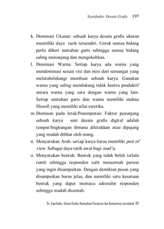 Syarifudin: Desain Grafis 197 
Dr. Syarifudin; Desain Grafis: Komunikasi Penyiaran dan Konsentrasi Jurnalistik 197 
k. Dominasi Ukuran: sebuah karya desain grafis ukuran memiiliki daya tarik tersendiri. Untuk semua bidang perlu diberi sentuhan garis sehingga semua bidang saling menunjang dan mengokohkan. 
l. Dominasi Warna: Setiap karya ada warna yang mendominasi sesuai visi dan misi dari semangat yang melatabelakangi membuat sebuah karya. Gunakan warna yang saling mendukung tidak kontra produktif antara warna yang satu dengan warna yang lain. Setiap sentuhan garis dan warna memiliki makna filosofi yang memiliki nilai estetika. 
m. Dominan pada letak/Penempatan: Faktor penunjang sebuah karya seni desain grafis digital adalah tempat/lingkungan dimana diletakkan atau dipajang yang mudah dilihat oleh orang. 
n. Menyatukan Arah: setiap karya harus memiliki poit of view. Sebagai daya tarik awal bagi mad’u. 
o. Menyatukan bentuk: Bentuk yang tidak boleh terlalu rumit sehingga responden sulit mencernah person yang ingin disampaikan. Dengan demikian pesan yang disampaikan harus jelas, dan memiliki satu kesatuan bentuk yang dapat memacu adrenalin responden sehingga mudah dicernah.  