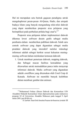 Syarifudin: Desain Grafis 199 
Dr. Syarifudin; Desain Grafis: Komunikasi Penyiaran dan Konsentrasi Jurnalistik 199 
Hal ini merupakan satu bentuk gagasan paradigma untuk mengeksplorasi pesan-pesan Al-Quran, Hadis, dan artepak budaya Islam yang banyak mengandung nilai-nilai dakwah yang dapat memberikan proposisi atau pelajaran yang berimplikasi pada perbaikan prilaku bagi mad’u.117 Proposisi atau pelajaran dalam implementasi dakwah dikemas lewat software desain grafis sebagai media pembantu dalam memberikan publikasi dakwah. Salah satu contoh software yang dapat digunakan sebagai media produksi dakwah yang interaktif melalui teknologi informasi adalah sebagai berikut sesuai kekuatan masing- masing software dalam melakukan kemasan dakwah: 
1. Untuk membuat pemetaan dakwah, mapping dakwah, dan bebagai macan fasilitas kemudahan yang ditawarkan untuk memudahkan panca indra menyerap informasi dakwah. Media software yang digunakan adalah corelDraw yang ditemukan oleh Corel Corp di Kanada. Software ini memiliki banyak kelebihan dalam membuat gambar dan animasi. 
117Muhammad Firdaus (Dosen Dakwah dan Komunikasi UIN Alauddin) Makalah Komunikasi Islam dipresentasikan pada mahasiswa program S3 di Universitas Alauddin Makassar pada tanggal 9 April tahun 2001 jam 09.00 wit.  