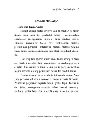 Syarifudin: Desain Grafis 2 
Dr. Syarifudin; Desain Grafis: Komunikasi Penyiaran dan Konsentrasi Jurnalistik 2 
BAGIAN PERTAMA 1. Histografi Desan Grafis Sejarah desain grafis pertama kali ditemukan di Mesir Kuno. pada masa ini penduduk Mesir mencurahkan kecerdasan menggambar melalui batu dinding gowa. Ekspresi masyarakat Mesir yang dieksplorasi melalui pikiran dan perasaan intelektual mereka melalui pelefah kayu, tanah, batu sesaui standar teknologi yang dimiliki saat itu. Dari inspirasi sejarah inilah cikal bakal sehingga pada era modern melalui ilmu komunikasi berkembangan satu disiplin ilmu namanya ilmu desain grafis yang membahas secara psesifik tentang pencitraan pesan dan produk industi. 
Produk aksara tertua di dunia ini adalah aksara Arab yang pertama kali ditemukan oleh bangsa semeria di Persia. Pelacakan perjalanan sejarah desain grafis dapat ditelusuri dari jejak peninggalan manusia dalam bentuk lambang- lambang grafis (sign dan simbol) yang berwujud gambar  