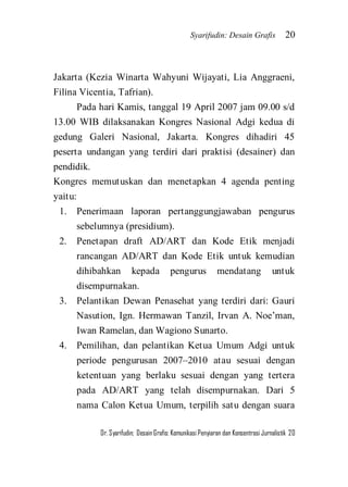 Syarifudin: Desain Grafis 20 
Dr. Syarifudin; Desain Grafis: Komunikasi Penyiaran dan Konsentrasi Jurnalistik 20 
Jakarta (Kezia Winarta Wahyuni Wijayati, Lia Anggraeni, Filina Vicentia, Tafrian). Pada hari Kamis, tanggal 19 April 2007 jam 09.00 s/d 13.00 WIB dilaksanakan Kongres Nasional Adgi kedua di gedung Galeri Nasional, Jakarta. Kongres dihadiri 45 peserta undangan yang terdiri dari praktisi (desainer) dan pendidik. Kongres memutuskan dan menetapkan 4 agenda penting yaitu: 
1. Penerimaan laporan pertanggungjawaban pengurus sebelumnya (presidium). 
2. Penetapan draft AD/ART dan Kode Etik menjadi rancangan AD/ART dan Kode Etik untuk kemudian dihibahkan kepada pengurus mendatang untuk disempurnakan. 
3. Pelantikan Dewan Penasehat yang terdiri dari: Gauri Nasution, Ign. Hermawan Tanzil, Irvan A. Noe’man, Iwan Ramelan, dan Wagiono Sunarto. 
4. Pemilihan, dan pelantikan Ketua Umum Adgi untuk periode pengurusan 2007–2010 atau sesuai dengan ketentuan yang berlaku sesuai dengan yang tertera pada AD/ART yang telah disempurnakan. Dari 5 nama Calon Ketua Umum, terpilih satu dengan suara  