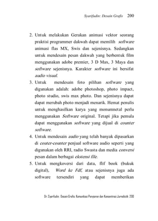 Syarifudin: Desain Grafis 200 
Dr. Syarifudin; Desain Grafis: Komunikasi Penyiaran dan Konsentrasi Jurnalistik 200 
2. Untuk melakukan Gerakan animasi vektor seorang praktisi programmer dakwah dapat memilih software animasi flas MX, Swis dan sejenisnya. Sedangkan untuk mendesain pesan dakwah yang berbentuk film menggunakan adobe premier, 3 D Max, 3 Maya dan software sejenisnya. Karakter software ini bersifat audio visual. 
3. Untuk mendesain foto pilihan software yang digunakan adalah: adobe photoshop, photo impact, photo studio, swis max photo. Dan sejenisnya dapat dapat merubah photo menjadi menarik. Hemat penulis untuk menghasilkan karya yang monumnetal perlu menggunakan Software original. Tetapi jika pemula dapat menggunakan software yang dijual di counter software. 
4. Untuk mendesain audio yang telah banyak dipasarkan di couter-counter penjual software audio seperti yang digunakan oleh RRI, radio Swasta dan media conversi pesan dalam berbagai ekstensi file. 
5. Untuk mengkoversi dari data, flif book (bukuk digital), Word ke Fdf, atau sejenisnya juga ada software tersendiri yang dapat memberikan  