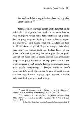 Syarifudin: Desain Grafis 201 
Dr. Syarifudin; Desain Grafis: Komunikasi Penyiaran dan Konsentrasi Jurnalistik 201 
kemudahan dalam mengolah data dakwah yang akan dipublikasikan.118 
Semua contoh software desain grafis tersebut saling terkait dan terintegrasi dalam melakukan kemasan dakwah. Pada prinsipnya banyak yang dapat dilakukan oleh praktisi dawkah yang bergerak dibidang kemasan dakwah seperti mengeksplorasi seni budaya Islam ini. Mendapatkan hasil publikasi dakwah yang lebih elegan serta dapat diakses bagi siapa saja yang membutuhkan seni budaya Islam sebagai pilihan informasi Islam yang berbasis digital. Desain grafis Dakwah ini bukan sekedar sarana dakwah dan komunikasi tetapi ilmu yang membahas tentang pencitraan dakwah lewat kemasan produk-produk dakwah memudahkan panca indra mad’u menyerapnya.119 Dengan demikian mad’u (penerima informasi) dimanjakan dengan berbagai macam sentuhan sugesti estetika yang dapat memacu adrenalin anda dari tidak senang menjadi senang. 
118Hendi Hendratman, After Effect Versi 7.0: Videografi, Animasi (Cet. I; Bandung: Media Komputindo, 2009), h. 19. 119Gill Branston & Roy Stafford, The Media Student’s Book. Third Edition (Londonn Usa, Canada: Routledge aylor & Prancis Group, 2003), h. 280.  
