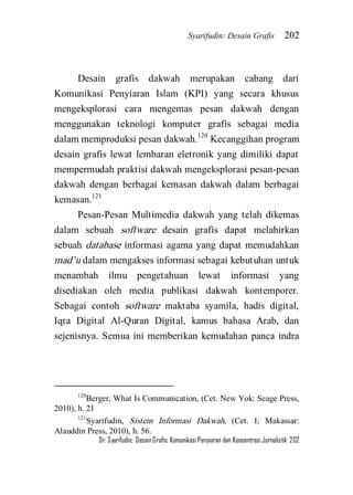 Syarifudin: Desain Grafis 202 
Dr. Syarifudin; Desain Grafis: Komunikasi Penyiaran dan Konsentrasi Jurnalistik 202 
Desain grafis dakwah merupakan cabang dari Komunikasi Penyiaran Islam (KPI) yang secara khusus mengeksplorasi cara mengemas pesan dakwah dengan menggunakan teknologi komputer grafis sebagai media dalam memproduksi pesan dakwah.120 Kecanggihan program desain grafis lewat lembaran eletronik yang dimiliki dapat mempermudah praktisi dakwah mengeksplorasi pesan-pesan dakwah dengan berbagai kemasan dakwah dalam berbagai kemasan.121 
Pesan-Pesan Multimedia dakwah yang telah dikemas dalam sebuah software desain grafis dapat melahirkan sebuah database informasi agama yang dapat memudahkan mad’u dalam mengakses informasi sebagai kebutuhan untuk menambah ilmu pengetahuan lewat informasi yang disediakan oleh media publikasi dakwah kontemporer. Sebagai contoh software maktaba syamila, hadis digital, Iqra Digital Al-Quran Digital, kamus bahasa Arab, dan sejenisnya. Semua ini memberikan kemudahan panca indra 
120Berger, What Is Communication, (Cet. New Yok: Seage Press, 2010), h. 21 121Syarifudin, Sistem Informasi Dakwah, (Cet. I; Makassar: Alauddin Press, 2010), h. 56.  