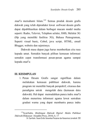 Syarifudin: Desain Grafis 203 
Dr. Syarifudin; Desain Grafis: Komunikasi Penyiaran dan Konsentrasi Jurnalistik 203 
mad’u memahami Islam.122 Semua produk desain grafis dakwah yang telah diproduksi lewat software desain grafis dapat dipublikasikan dalam berbagai macam model media seperti: Radio, Televisi, Telephon seluler, SMS, Melalui 3G (Hp yang memiliki fasilitas 3G), Bahasa Pemograman, Seperti visual basic, Cobol, java script, HTML, email Blogger, website dan sejenisnya. Dakwah masa depan juga harus memberikan cita rasa kepada umat. Semakin banyak pilihan kemasan informasi semakin cepat transformasi pesan-pesan agama sampai kepada mad’u. III. KESIMPULAN 
1. Peran Desain Grafis sangat signifikan dalam melakukan kemasan publikasi dakwah, karena program ini memiliki banyak perspektif, citarasa dan paradigma untuk mengolah data (kemasan data dakwah). Hal dapat memudahkan panca indra mad’u dalam menerima informasi agama lewat sentuhan gradasi warna yang dapat membantu panca indra 
122Syarifudin, Bimbingan Dakwah Digital: Media Publikasi Dakwah (Makassar: Alauddin Press, 2010), h. 17  