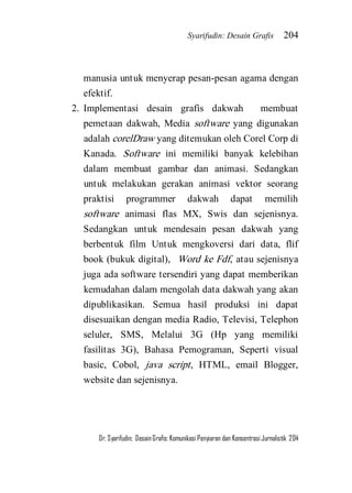 Syarifudin: Desain Grafis 204 
Dr. Syarifudin; Desain Grafis: Komunikasi Penyiaran dan Konsentrasi Jurnalistik 204 
manusia untuk menyerap pesan-pesan agama dengan efektif. 
2. Implementasi desain grafis dakwah membuat pemetaan dakwah, Media software yang digunakan adalah corelDraw yang ditemukan oleh Corel Corp di Kanada. Software ini memiliki banyak kelebihan dalam membuat gambar dan animasi. Sedangkan untuk melakukan gerakan animasi vektor seorang praktisi programmer dakwah dapat memilih software animasi flas MX, Swis dan sejenisnya. Sedangkan untuk mendesain pesan dakwah yang berbentuk film Untuk mengkoversi dari data, flif book (bukuk digital), Word ke Fdf, atau sejenisnya juga ada software tersendiri yang dapat memberikan kemudahan dalam mengolah data dakwah yang akan dipublikasikan. Semua hasil produksi ini dapat disesuaikan dengan media Radio, Televisi, Telephon seluler, SMS, Melalui 3G (Hp yang memiliki fasilitas 3G), Bahasa Pemograman, Seperti visual basic, Cobol, java script, HTML, email Blogger, website dan sejenisnya. 
 