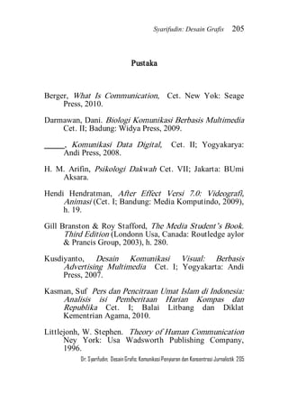 Syarifudin: Desain Grafis 205 
Dr. Syarifudin; Desain Grafis: Komunikasi Penyiaran dan Konsentrasi Jurnalistik 205 
Pustaka Berger, What Is Communication, Cet. New Yok: Seage Press, 2010. Darmawan, Dani. Biologi Komunikasi Berbasis Multimedia Cet. II; Badung: Widya Press, 2009. _____, Komunikasi Data Digital, Cet. II; Yogyakarya: Andi Press, 2008. H. M. Arifin, Psikologi Dakwah Cet. VII; Jakarta: BUmi Aksara. Hendi Hendratman, After Effect Versi 7.0: Videografi, Animasi (Cet. I; Bandung: Media Komputindo, 2009), h. 19. Gill Branston & Roy Stafford, The Media Student’s Book. Third Edition (Londonn Usa, Canada: Routledge aylor & Prancis Group, 2003), h. 280. Kusdiyanto, Desain Komunikasi Visual: Berbasis Advertising Multimedia Cet. I; Yogyakarta: Andi Press, 2007. Kasman, Suf Pers dan Pencitraan Umat Islam di Indonesia: Analisis isi Pemberitaan Harian Kompas dan Republika Cet. I; Balai Litbang dan Diklat Kementrian Agama, 2010. 
Littlejonh, W. Stephen. Theory of Human Communication Ney York: Usa Wadsworth Publishing Company, 1996.  