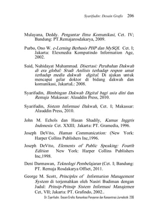 Syarifudin: Desain Grafis 206 
Dr. Syarifudin; Desain Grafis: Komunikasi Penyiaran dan Konsentrasi Jurnalistik 206 
Mulayana, Deddy. Pengantar Ilmu Komunikasi, Cet. IV; Bandung: PT.Remajarosdakarya, 2009. Purbo, Ono W. e-Lerning Berbasis PHP dan MySQL Cet. I; Jakarta: Elexmedia Komputindo Information Age, 2002. Said, Nuhidayat Muhammad. Disertasi: Perubahan Dakwah di era global: Studi Anilisis terhadap respon umat terhadap media dakwah digital. Di ajukan untuk mencapai gelar doktor di bidang dakwah dan komunikasi, JakartaL: 2008. Syarifudin, Bimbingan Dakwah Digital bagi usia dini dan Remaja Makassar: Alauddin Press, 2010. Syarifudin, Sistem Informasi Dakwah, Cet. I; Makassar: Alauddin Press, 2010. John M. Echols dan Hasan Shadily, Kamus Inggris Indonesia Cet. XXIII; Jakarta: PT. Gramedia, 1996. Joseph DeVito, Human Communication: (New York: Harper Collins Publishers Inc,1996. Joseph DeVito, Elements of Public Speaking: Fourth Edition New York: Harper Collins Publishers Inc,1998. Deni Darmawan, Teknologi Pembelajaran (Cet. I; Bandung: PT. Remaja Rosdakarya Offset, 2011. George M. Scott, Principles of Information Management System di terjemahkan oleh Nasiri Budiman dengan Judul: Prinsip-Prinsip Sistem Informasi Manajemen Cet, VII; Jakarta: PT. Grafindo, 2002..  