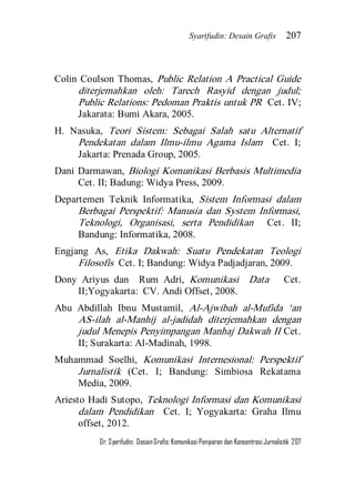 Syarifudin: Desain Grafis 207 
Dr. Syarifudin; Desain Grafis: Komunikasi Penyiaran dan Konsentrasi Jurnalistik 207 
Colin Coulson Thomas, Public Relation A Practical Guide diterjemahkan oleh: Tarech Rasyid dengan judul; Public Relations: Pedoman Praktis untuk PR Cet. IV; Jakarata: Bumi Akara, 2005. H. Nasuka, Teori Sistem: Sebagai Salah satu Alternatif Pendekatan dalam Ilmu-ilmu Agama Islam Cet. I; Jakarta: Prenada Group, 2005. Dani Darmawan, Biologi Komunikasi Berbasis Multimedia Cet. II; Badung: Widya Press, 2009. Departemen Teknik Informatika, Sistem Informasi dalam Berbagai Perspektif: Manusia dan System Informasi, Teknologi, Organisasi, serta Pendidikan Cet. II; Bandung: Informatika, 2008. Engjang As, Etika Dakwah: Suatu Pendekatan Teologi Filosofis Cet. I; Bandung: Widya Padjadjaran, 2009. Dony Ariyus dan Rum Adri, Komunikasi Data Cet. II;Yogyakarta: CV. Andi Offset, 2008. Abu Abdillah Ibnu Mustamil, Al-Ajwibah al-Mufida ‘an AS-ilah al-Manhij al-jadidah diterjemahkan dengan judul Menepis Penyimpangan Manhaj Dakwah II Cet. II; Surakarta: Al-Madinah, 1998. Muhammad Soelhi, Komunikasi Internesional: Perspektif Jurnalistik (Cet. I; Bandung: Simbiosa Rekatama Media, 2009. Ariesto Hadi Sutopo, Teknologi Informasi dan Komunikasi dalam Pendidikan Cet. I; Yogyakarta: Graha Ilmu offset, 2012.  