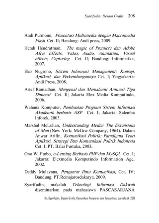 Syarifudin: Desain Grafis 208 
Dr. Syarifudin; Desain Grafis: Komunikasi Penyiaran dan Konsentrasi Jurnalistik 208 
Andi Purmono, Presentasi Multimedia dengan Macromedia Flash Cet. II; Bandung: Andi press, 2009. Hendi Hendratman, The magic of Premiere dan Adobe After Effects: Video, Audio, Animation, Visual effects, Capturing Cet. II; Bandung: Informatika, 2007. Eko Nugroho, Sistem Informasi Management: Konsep, Aplikasi, dan Perkembangannya Cet. I; Yogyakarta: Andi Press, 2008. Arief Ramadhan, Mengenal dan Memahami Animasi Tiga Dimensi Cet. II; Jakarta Elex Media Komputindo, 2006. Wahana Komputer, Pembuatan Program Sistem Informasi Akademik berbasis ASP Cet. I; Jakarta: Salemba Infotek, 2005. Marshal McLuhan, Understanding Media: The Extensions of Man (New York: McGrw Company, 1964). Dalam Anwar Arifin, Komunikasi Politik: Paradigma Teori Aplikasi, Strategi Dan Komunikasi Politik Indonesia Cet. I; PT. Balai Pustaka, 2003. Ono W. Purbo, e-Lerning Berbasis PHP dan MySQL Cet. I; Jakarta: Elexmedia Komputindo Information Age, 2002. Deddy Mulayana, Pengantar Ilmu Komunikasi, Cet. IV; Bandung: PT.Remajarosdakarya, 2009. 
Syarifudin, makalah Teknologi Informasi Dakwah diseminarkan pada mahasiswa PASCASARJANA  