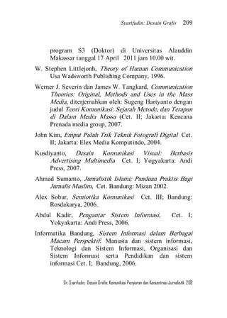 Syarifudin: Desain Grafis 209 
Dr. Syarifudin; Desain Grafis: Komunikasi Penyiaran dan Konsentrasi Jurnalistik 209 
program S3 (Doktor) di Universitas Alauddin Makassar tanggal 17 April 2011 jam 10.00 wit. W. Stephen Littlejonh, Theory of Human Communication Usa Wadsworth Publishing Company, 1996. Werner J. Severin dan James W. Tangkard, Communication Theories: Original, Methods and Uses in the Mass Media, diterjemahkan oleh: Sugeng Hariyanto dengan judul Teori Komunikasi: Sejarah Metode, dan Terapan di Dalam Media Massa (Cet. II; Jakarta: Kencana Prenada media group, 2007. John Kim, Empat Puluh Trik Teknik Fotografi Digital Cet. II; Jakarta: Elex Media Komputindo, 2004. Kusdiyanto, Desain Komunikasi Visual: Berbasis Advertising Multimedia Cet. I; Yogyakarta: Andi Press, 2007. Ahmad Sumanto, Jurnalistik Islami; Panduan Praktis Bagi Jurnalis Muslim, Cet. Bandung: Mizan 2002. Alex Sobur, Semiotika Komunikasi Cet. III; Bandung: Rosdakarya, 2006. Abdul Kadir, Pengantar Sistem Informasi, Cet. I; Yokyakarta: Andi Press, 2006. Informatika Bandung, Sistem Informasi dalam Berbagai Macam Perspektif: Manusia dan sistem informasi, Teknologi dan Sistem Informasi, Organisasi dan Sistem Informasi serta Pendidikan dan sistem informasi Cet. I; Bandung, 2006.  