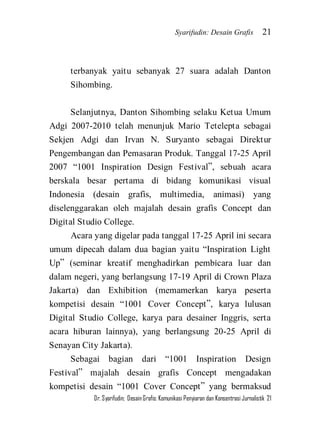 Syarifudin: Desain Grafis 21 
Dr. Syarifudin; Desain Grafis: Komunikasi Penyiaran dan Konsentrasi Jurnalistik 21 
terbanyak yaitu sebanyak 27 suara adalah Danton Sihombing. 
Selanjutnya, Danton Sihombing selaku Ketua Umum Adgi 2007-2010 telah menunjuk Mario Tetelepta sebagai Sekjen Adgi dan Irvan N. Suryanto sebagai Direktur Pengembangan dan Pemasaran Produk. Tanggal 17-25 April 2007 ‚1001 Inspiration Design Festival‛, sebuah acara berskala besar pertama di bidang komunikasi visual Indonesia (desain grafis, multimedia, animasi) yang diselenggarakan oleh majalah desain grafis Concept dan Digital Studio College. Acara yang digelar pada tanggal 17-25 April ini secara umum dipecah dalam dua bagian yaitu ‚Inspiration Light Up‛ (seminar kreatif menghadirkan pembicara luar dan dalam negeri, yang berlangsung 17-19 April di Crown Plaza Jakarta) dan Exhibition (memamerkan karya peserta kompetisi desain ‚1001 Cover Concept‛, karya lulusan Digital Studio College, karya para desainer Inggris, serta acara hiburan lainnya), yang berlangsung 20-25 April di Senayan City Jakarta). 
Sebagai bagian dari ‚1001 Inspiration Design Festival‛ majalah desain grafis Concept mengadakan kompetisi desain ‚1001 Cover Concept‛ yang bermaksud  