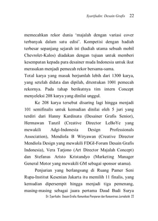 Syarifudin: Desain Grafis 22 
Dr. Syarifudin; Desain Grafis: Komunikasi Penyiaran dan Konsentrasi Jurnalistik 22 
memecahkan rekor dunia ‘majalah dengan variasi cover terbanyak dalam satu edisi’. Kompetisi dengan hadiah terbesar sepanjang sejarah ini (hadiah utama sebuah mobil Chevrolet-Kalos) diadakan dengan tujuan untuk memberi kesempatan kepada para desainer muda Indonesia untuk ikut merasakan menjadi pemecah rekor bersama-sama. Total karya yang masuk berjumlah lebih dari 1300 karya, yang setelah didata dan dipilah, ditentukan 1001 pemecah rekornya. Pada tahap berikutnya tim intern Concept menyeleksi 208 karya yang dinilai unggul. Ke 208 karya tersebut disaring lagi hingga menjadi 101 semifinalis untuk kemudian dinilai oleh 5 juri yang terdiri dari Hanny Kardinata (Desainer Grafis Senior), Hermawan Tanzil (Creative Director LeBoYe yang mewakili Adgi-Indonesia Design Professionals Association), Mendiola B Wiryawan (Creative Director Mendiola Design yang mewakili FDGI-Forum Desain Grafis Indonesia), Vera Tarjono (Art Director Majalah Concept) dan Stefanus Aristo Kristandyo (Marketing Manager General Motor yang mewakili GM sebagai sponsor utama). 
Penjurian yang berlangsung di Ruang Pamer Seni Rupa-Institut Kesenian Jakarta itu memilih 11 finalis, yang kemudian dipersempit hingga menjadi tiga pemenang, masing-masing sebagai juara pertama Daud Budi Surya  
