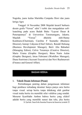 Syarifudin: Desain Grafis 23 
Dr. Syarifudin; Desain Grafis: Komunikasi Penyiaran dan Konsentrasi Jurnalistik 23 
Nugraha, juara kedua Marishka Cempaka Dewi dan juara ketiga Agra 
Tanggal 14 November 2008 Majalah kreatif berbasis desain grafis ‚Versus‛ edisi #1 terbit dan mengadakan soft- launching pada acara Bedah Buku ‚Layout Dasar & Penerapannya‛ di Universitas Tarumanagara, Jakarta. Majalah ‚Versus‛ dikelola oleh Hanny Kardinata (Chairman), Caroline F Soenarko (Business Director), Ismiaji Cahyono (Chief Editor), Ronald Holoang (Business Development Manager), Berti Alia Bahaduri (Managing Editor), Celvie Toramaya (Creative Director), Mario Utama (Graphic Designer), Bima Nurin Aulan (Graphic Designer), Intan Febrianni (Workflow Manager), Diana Soetrisno (Account Executive) dan Novi Rachmawati (Finance and General Affair). 
1. Teknik Desain Informasi (Pesan) 
Pertimbangan penting dalam pengemasan informasi bagi pembaca terkadang desainer hanya punya satu berita tanpa visual. setiap berita tanpa didukung oleh gambar visual maka berita itu memiliki nilai validitas yang rendah. Menurut Syarifudin Ambon bahwa berita yang efektif adalah berita yang memiliki narasi dan teks, jika berita 
BAGIAN KEDUA 
 